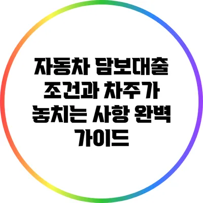 자동차 담보대출 조건과 차주가 놓치는 사항 완벽 가이드