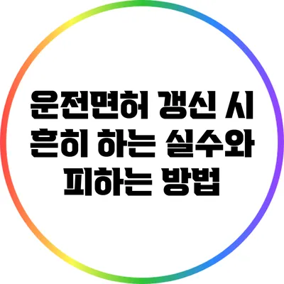 운전면허 갱신 시 흔히 하는 실수와 피하는 방법