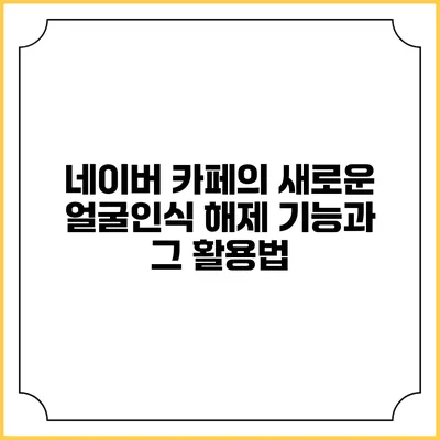 네이버 카페의 새로운 얼굴인식 해제 기능과 그 활용법